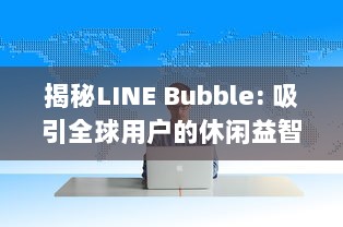 揭秘LINE Bubble: 吸引全球用户的休闲益智游戏玩法、特色及其背后的开发策略