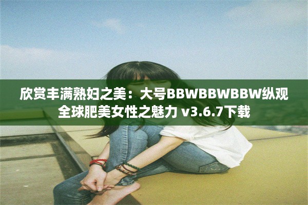 欣赏丰满熟妇之美：大号BBWBBWBBW纵观全球肥美女性之魅力 v3.6.7下载