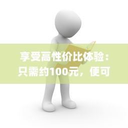 享受高性价比体验：只需约100元，便可轻松享受3小时的专业贴心服务