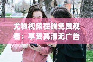 尤物视频在线免费观看：享受高清无广告的多样化内容观看体验