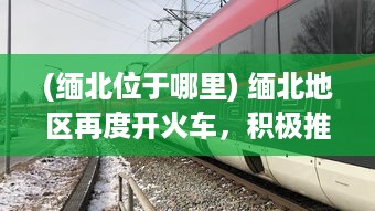 (缅北位于哪里) 缅北地区再度开火车，积极推进交通基础设施建设助力经济发展