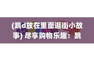 (跳d放在里面逛街小故事) 尽享购物乐趣：跳d放在里面，以全新的视角逛超市的创新体验