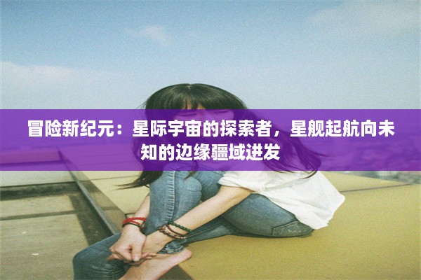 冒险新纪元：星际宇宙的探索者，星舰起航向未知的边缘疆域进发