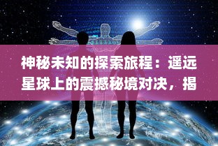 神秘未知的探索旅程：遥远星球上的震撼秘境对决，揭示深宇宙的未知之谜