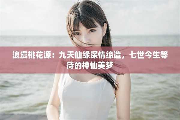 浪漫桃花源：九天仙缘深情缔造，七世今生等待的神仙美梦