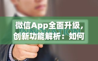 微信App全面升级，创新功能解析：如何更高效地利用微信开展商务 详细探讨新玩法