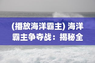 (播放海洋霸主) 海洋霸主争夺战：揭秘全球海战风云中的无畏勇士与战略决断