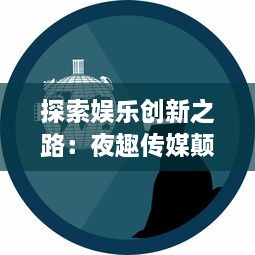 探索娱乐创新之路：夜趣传媒颠覆传统，引领数字化媒体新潮流 v5.0.1下载