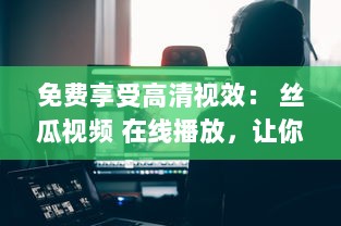 免费享受高清视效： 丝瓜视频 在线播放，让你随时随地畅享影视盛宴