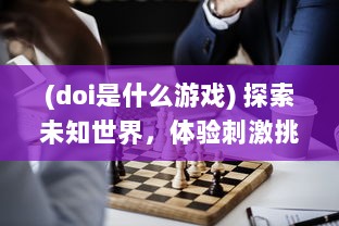 (doi是什么游戏) 探索未知世界，体验刺激挑战：揭秘迷人的DOI通关游戏魅力