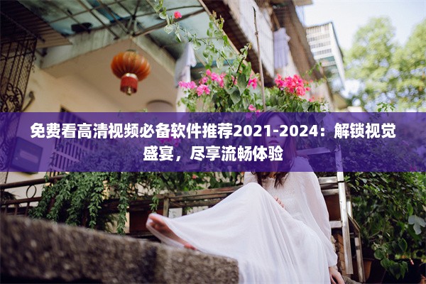 免费看高清视频必备软件推荐2021-2024：解锁视觉盛宴，尽享流畅体验