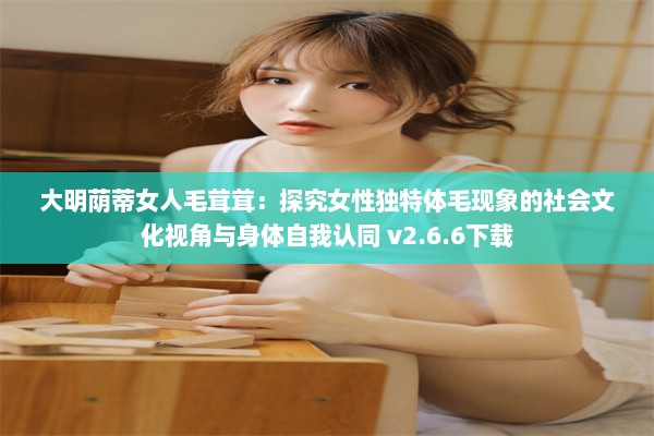 大明荫蒂女人毛茸茸：探究女性独特体毛现象的社会文化视角与身体自我认同 v2.6.6下载