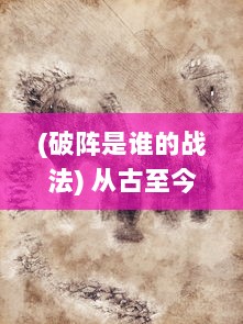 (破阵是谁的战法) 从古至今，解密破阵决：历代兵法中的智慧与英勇