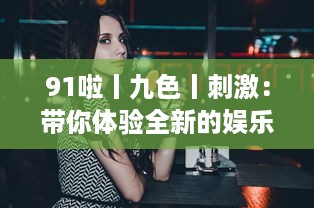 91啦丨九色丨刺激：带你体验全新的娱乐盛宴，挑战视觉、听觉、情感的极限刺激 v0.1.4下载