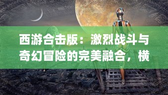 西游合击版：激烈战斗与奇幻冒险的完美融合，横扫妖魔鬼怪，共创西游新纪元