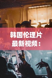 韩国伦理片最新视频：探讨社会伦理问题的韩国电影艺术新作力作解析 v8.0.0下载