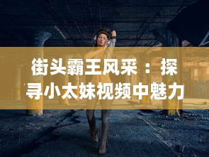 街头霸王风采 ：探寻小太妹视频中魅力与勇气，解析她们如何在都市丛林中独树一帜 v1.8.7下载