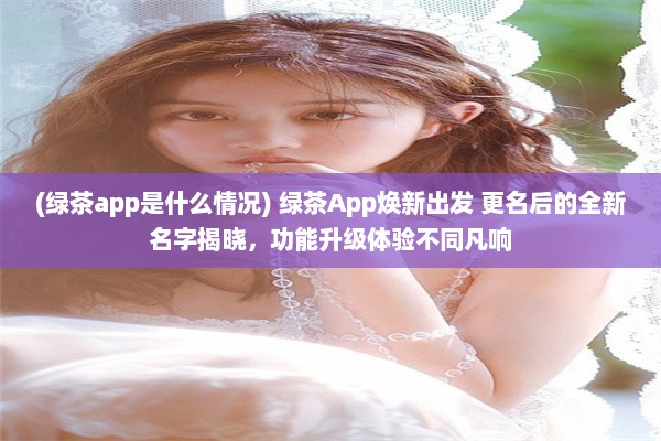 (绿茶app是什么情况) 绿茶App焕新出发 更名后的全新名字揭晓，功能升级体验不同凡响