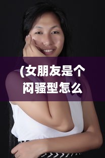 (女朋友是个闷骚型怎么办) 深藏不漏:揭秘女朋友特别闷骚的魅力如何轻易吸引他人的注意力