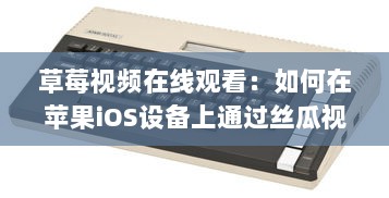 草莓视频在线观看：如何在苹果iOS设备上通过丝瓜视频应用观看最新高清内容