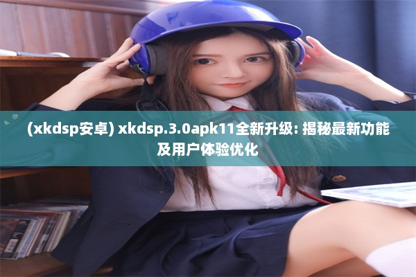 (xkdsp安卓) xkdsp.3.0apk11全新升级: 揭秘最新功能及用户体验优化