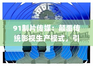 91制片传媒：颠覆传统影视生产模式，引领数字媒体新浪潮的领跑者