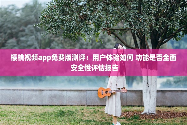 樱桃视频app免费版测评：用户体验如何 功能是否全面 安全性评估报告