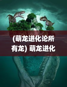 (萌龙进化论所有龙) 萌龙进化论：揭秘神秘龙族的进化式成长与未知力量觉醒