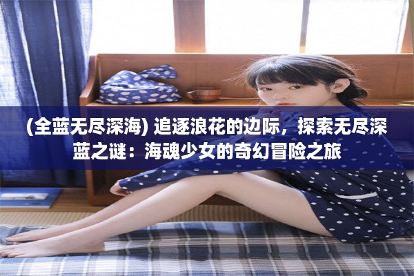 (全蓝无尽深海) 追逐浪花的边际，探索无尽深蓝之谜：海魂少女的奇幻冒险之旅