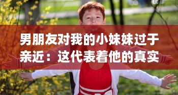 男朋友对我的小妹妹过于亲近：这代表着他的真实感情还是隐藏着某种警示信号? v4.6.7下载