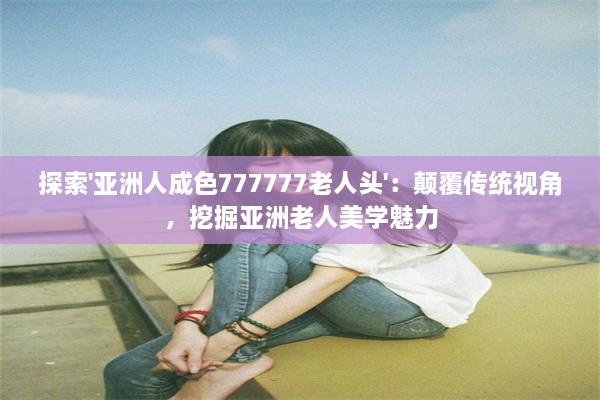 探索'亚洲人成色777777老人头'：颠覆传统视角，挖掘亚洲老人美学魅力