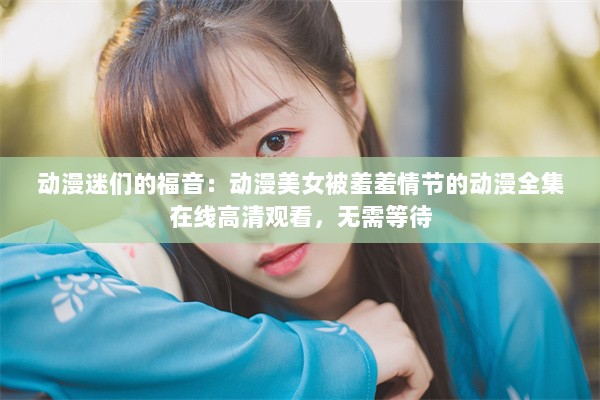 动漫迷们的福音：动漫美女被羞羞情节的动漫全集在线高清观看，无需等待