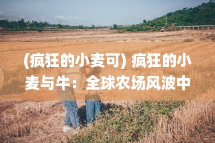 (疯狂的小麦可) 疯狂的小麦与牛：全球农场风波中的生态环境挑战与科技创新