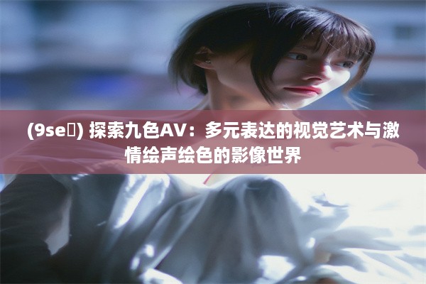 (9se ) 探索九色AV：多元表达的视觉艺术与激情绘声绘色的影像世界