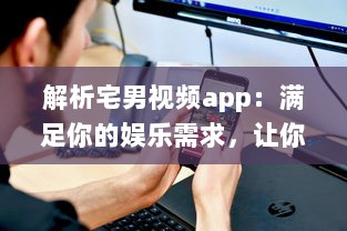 解析宅男视频app：满足你的娱乐需求，让你享受宅在家中的乐趣