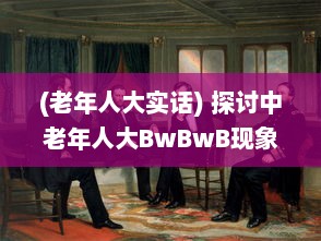 (老年人大实话) 探讨中老年人大BwBwB现象：发生原因、对生活影响及应对策略