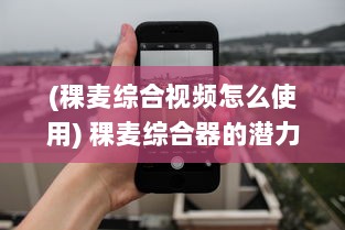 (稞麦综合视频怎么使用) 稞麦综合器的潜力：从传统农业到现代技术应用的跨界革命