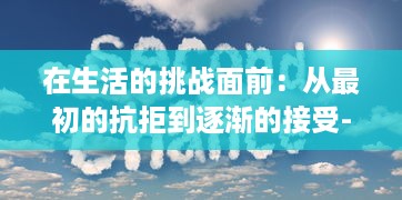 在生活的挑战面前：从最初的抗拒到逐渐的接受--个体心理变迁的深度剖析 v4.2.6下载