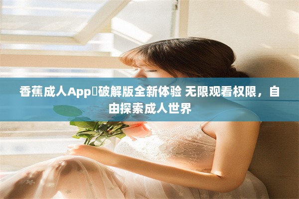 香蕉成人App❤破解版全新体验 无限观看权限，自由探索成人世界