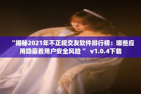 “揭秘2021年不正规交友软件排行榜：哪些应用隐藏着用户安全风险 ” v1.0.4下载