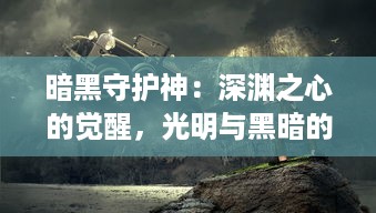 暗黑守护神：深渊之心的觉醒，光明与黑暗的终极对决，战胜邪恶的顽强信仰