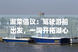 淑荣倡议：驾驶游船出发，一同开拓湖心未知之路，共享湖景之美