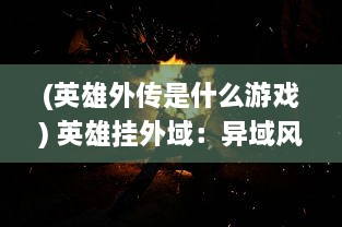 (英雄外传是什么游戏) 英雄挂外域：异域风情下的英雄冒险和他们留下的传奇故事