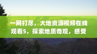 一网打尽，大地资源视频在线观看5，探索地质奇观，感受大自然的无尽魅力