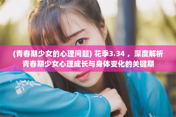 (青春期少女的心理问题) 花季3.34 ，深度解析青春期少女心理成长与身体变化的关键期