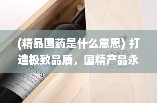 (精品国药是什么意思) 打造极致品质，国精产品永久999，让卓越成为每个人的日常