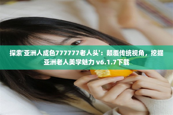 探索'亚洲人成色777777老人头'：颠覆传统视角，挖掘亚洲老人美学魅力 v6.1.7下载