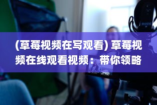 (草莓视频在写观看) 草莓视频在线观看视频：带你领略各类热门内容的全新视觉享受