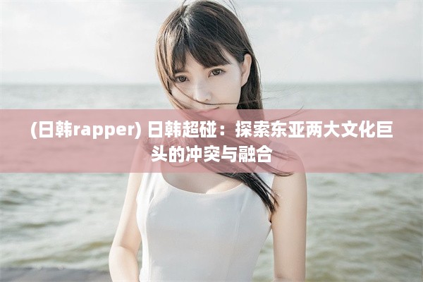 (日韩rapper) 日韩超碰：探索东亚两大文化巨头的冲突与融合