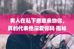 男人在私下愿意亲吻你，真的代表他深爱你吗 揭秘男性心理的真实想法 v8.3.7下载